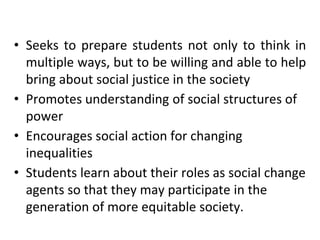 • Seeks to prepare students not only to think in
multiple ways, but to be willing and able to help
bring about social justice in the society
• Promotes understanding of social structures of
power
• Encourages social action for changing
inequalities
• Students learn about their roles as social change
agents so that they may participate in the
generation of more equitable society.
 