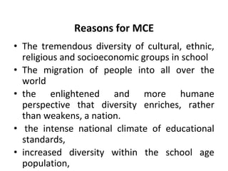 Reasons for MCE
• The tremendous diversity of cultural, ethnic,
religious and socioeconomic groups in school
• The migration of people into all over the
world
• the enlightened and more humane
perspective that diversity enriches, rather
than weakens, a nation.
• the intense national climate of educational
standards,
• increased diversity within the school age
population,
 