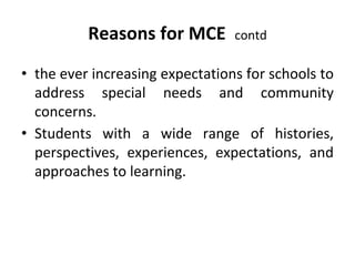 Reasons for MCE contd
• the ever increasing expectations for schools to
address special needs and community
concerns.
• Students with a wide range of histories,
perspectives, experiences, expectations, and
approaches to learning.
 