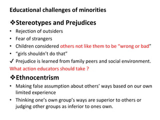 Educational challenges of minorities
❖Stereotypes and Prejudices
• Rejection of outsiders
• Fear of strangers
• Children considered others not like them to be “wrong or bad”
• “girls shouldn’t do that”
✔ Prejudice is learned from family peers and social environment.
What action educators should take ?
❖Ethnocentrism
• Making false assumption about others’ ways based on our own
limited experience
• Thinking one’s own group’s ways are superior to others or
judging other groups as inferior to ones own.
 