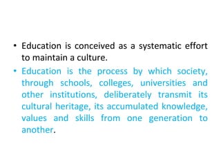 • Education is conceived as a systematic effort
to maintain a culture.
• Education is the process by which society,
through schools, colleges, universities and
other institutions, deliberately transmit its
cultural heritage, its accumulated knowledge,
values and skills from one generation to
another.
 