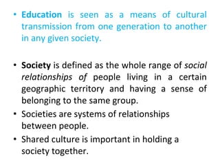 • Education is seen as a means of cultural
transmission from one generation to another
in any given society.
• Society is defined as the whole range of social
relationships of people living in a certain
geographic territory and having a sense of
belonging to the same group.
• Societies are systems of relationships
between people.
• Shared culture is important in holding a
society together.
 