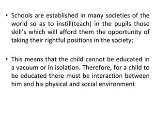 • Schools are established in many societies of the
world so as to instill(teach) in the pupils those
skill’s which will afford them the opportunity of
taking their rightful positions in the society;
• This means that the child cannot be educated in
a vacuum or in isolation. Therefore, for a child to
be educated there must be interaction between
him and his physical and social environment
 