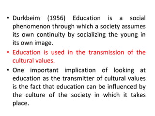 • Durkbeim (1956) Education is a social
phenomenon through which a society assumes
its own continuity by socializing the young in
its own image.
• Education is used in the transmission of the
cultural values.
• One important implication of looking at
education as the transmitter of cultural values
is the fact that education can be influenced by
the culture of the society in which it takes
place.
 