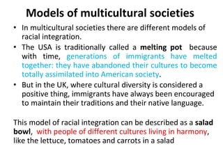 Models of multicultural societies
• In multicultural societies there are different models of
racial integration.
• The USA is traditionally called a melting pot because
with time, generations of immigrants have melted
together: they have abandoned their cultures to become
totally assimilated into American society.
• But in the UK, where cultural diversity is considered a
positive thing, immigrants have always been encouraged
to maintain their traditions and their native language.
This model of racial integration can be described as a salad
bowl, with people of different cultures living in harmony,
like the lettuce, tomatoes and carrots in a salad
 
