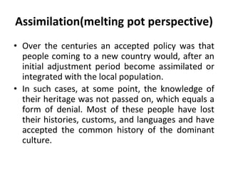 Assimilation(melting pot perspective)
• Over the centuries an accepted policy was that
people coming to a new country would, after an
initial adjustment period become assimilated or
integrated with the local population.
• In such cases, at some point, the knowledge of
their heritage was not passed on, which equals a
form of denial. Most of these people have lost
their histories, customs, and languages and have
accepted the common history of the dominant
culture.
 