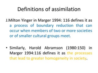 Definitions of assimilation
J.Milton Yinger in Marger 1994: 116 defines it as
a process of boundary reduction that can
occur when members of two or more societies
or of smaller cultural groups meet.
• Similarly, Harold Abramson (1980:150) in
Marger 1994:116 defines it as the processes
that lead to greater homogeneity in society.
 