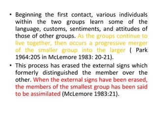 • Beginning the first contact, various individuals
within the two groups learn some of the
language, customs, sentiments, and attitudes of
those of other groups. As the groups continue to
live together, then occurs a progressive merger
of the smaller group into the larger ( Park
1964:205 in McLemore 1983: 20-21).
• This process has erased the external signs which
formerly distinguished the member over the
other. When the external signs have been erased,
the members of the smallest group has been said
to be assimilated (McLemore 1983:21).
 