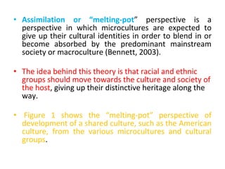• Assimilation or “melting-pot” perspective is a
perspective in which microcultures are expected to
give up their cultural identities in order to blend in or
become absorbed by the predominant mainstream
society or macroculture (Bennett, 2003).
• The idea behind this theory is that racial and ethnic
groups should move towards the culture and society of
the host, giving up their distinctive heritage along the
way.
• Figure 1 shows the “melting-pot” perspective of
development of a shared culture, such as the American
culture, from the various microcultures and cultural
groups.
 