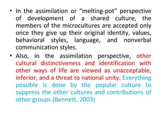 • In the assimilation or “melting-pot” perspective
of development of a shared culture, the
members of the microcultures are accepted only
once they give up their original identity, values,
behavioral styles, language, and nonverbal
communication styles.
• Also, in the assimilation perspective, other
cultural distinctiveness and identification with
other ways of life are viewed as unacceptable,
inferior, and a threat to national unity. Everything
possible is done by the popular culture to
suppress the other cultures and contributions of
other groups (Bennett, 2003)
 