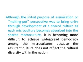Although the initial purpose of assimilation or
“melting-pot” perspective was to bring unity
through development of a shared culture as
each microculture becomes absorbed into the
shared macroculture, it is becoming more
difficult to achieve widespread democracy
among the microcultures because the
resultant culture does not reflect the cultural
diversity within the nation
 