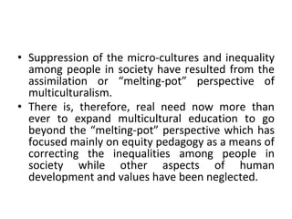 • Suppression of the micro-cultures and inequality
among people in society have resulted from the
assimilation or “melting-pot” perspective of
multiculturalism.
• There is, therefore, real need now more than
ever to expand multicultural education to go
beyond the “melting-pot” perspective which has
focused mainly on equity pedagogy as a means of
correcting the inequalities among people in
society while other aspects of human
development and values have been neglected.
 