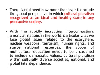 • There is real need now more than ever to include
the global perspective in which cultural pluralism
recognized as an ideal and healthy state in any
productive society.
• With the rapidly increasing interconnections
among all nations in the world, particularly, as we
face global issues related to the ecosystem,
nuclear weapons, terrorism, human rights, and
scarce national resources, the scope of
multicultural education needs to be broadened
to include democratic values, cultural pluralism
within culturally diverse societies, national, and
global interdependence.
 