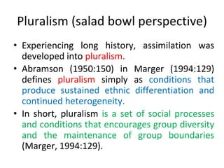 Pluralism (salad bowl perspective)
• Experiencing long history, assimilation was
developed into pluralism.
• Abramson (1950:150) in Marger (1994:129)
defines pluralism simply as conditions that
produce sustained ethnic differentiation and
continued heterogeneity.
• In short, pluralism is a set of social processes
and conditions that encourages group diversity
and the maintenance of group boundaries
(Marger, 1994:129).
 