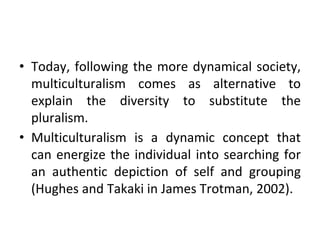 • Today, following the more dynamical society,
multiculturalism comes as alternative to
explain the diversity to substitute the
pluralism.
• Multiculturalism is a dynamic concept that
can energize the individual into searching for
an authentic depiction of self and grouping
(Hughes and Takaki in James Trotman, 2002).
 