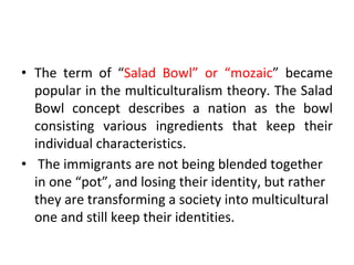 • The term of “Salad Bowl” or “mozaic” became
popular in the multiculturalism theory. The Salad
Bowl concept describes a nation as the bowl
consisting various ingredients that keep their
individual characteristics.
• The immigrants are not being blended together
in one “pot”, and losing their identity, but rather
they are transforming a society into multicultural
one and still keep their identities.
 