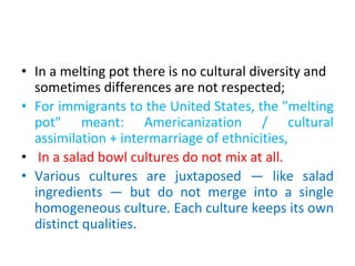 • In a melting pot there is no cultural diversity and
sometimes differences are not respected;
• For immigrants to the United States, the "melting
pot" meant: Americanization / cultural
assimilation + intermarriage of ethnicities,
• In a salad bowl cultures do not mix at all.
• Various cultures are juxtaposed — like salad
ingredients — but do not merge into a single
homogeneous culture. Each culture keeps its own
distinct qualities.
 