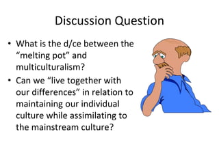 Discussion Question
• What is the d/ce between the
“melting pot” and
multiculturalism?
• Can we “live together with
our differences” in relation to
maintaining our individual
culture while assimilating to
the mainstream culture?
 
