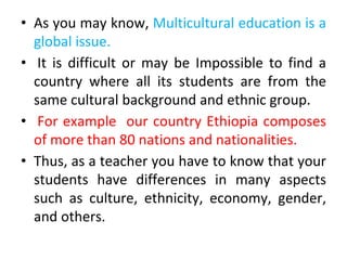 • As you may know, Multicultural education is a
global issue.
• It is difficult or may be Impossible to find a
country where all its students are from the
same cultural background and ethnic group.
• For example our country Ethiopia composes
of more than 80 nations and nationalities.
• Thus, as a teacher you have to know that your
students have differences in many aspects
such as culture, ethnicity, economy, gender,
and others.
 