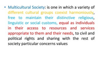 • Multicultural Society: is one in which a variety of
different cultural groups coexist harmoniously,
free to maintain their distinctive religious,
linguistic or social customs, equal as individuals
in their access to resources and services
appropriate to them and their needs, to civil and
political rights and sharing with the rest of
society particular concerns values
 
