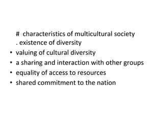 # characteristics of multicultural society
. existence of diversity
• valuing of cultural diversity
• a sharing and interaction with other groups
• equality of access to resources
• shared commitment to the nation
 