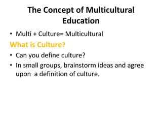 The Concept of Multicultural
Education
• Multi + Culture= Multicultural
What is Culture?
• Can you define culture?
• In small groups, brainstorm ideas and agree
upon a definition of culture.
 