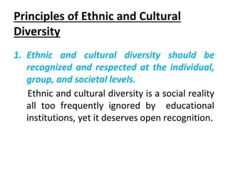 Principles of Ethnic and Cultural
Diversity
1. Ethnic and cultural diversity should be
recognized and respected at the individual,
group, and societal levels.
Ethnic and cultural diversity is a social reality
all too frequently ignored by educational
institutions, yet it deserves open recognition.
 