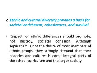 2. Ethnic and cultural diversity provides a basis for
societal enrichment, cohesiveness, and survival
• Respect for ethnic differences should promote,
not destroy, societal cohesion. Although
separatism is not the desire of most members of
ethnic groups, they strongly demand that their
histories and cultures become integral parts of
the school curriculum and the larger society.
 