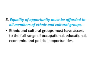 3. Equality of opportunity must be afforded to
all members of ethnic and cultural groups.
• Ethnic and cultural groups must have access
to the full range of occupational, educational,
economic, and political opportunities.
 