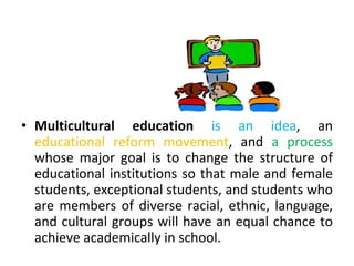 • Multicultural education is an idea, an
educational reform movement, and a process
whose major goal is to change the structure of
educational institutions so that male and female
students, exceptional students, and students who
are members of diverse racial, ethnic, language,
and cultural groups will have an equal chance to
achieve academically in school.
 
