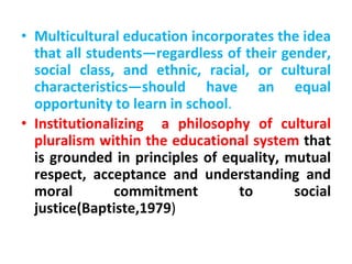 • Multicultural education incorporates the idea
that all students—regardless of their gender,
social class, and ethnic, racial, or cultural
characteristics—should have an equal
opportunity to learn in school.
• Institutionalizing a philosophy of cultural
pluralism within the educational system that
is grounded in principles of equality, mutual
respect, acceptance and understanding and
moral commitment to social
justice(Baptiste,1979)
 