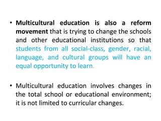 • Multicultural education is also a reform
movement that is trying to change the schools
and other educational institutions so that
students from all social-class, gender, racial,
language, and cultural groups will have an
equal opportunity to learn.
• Multicultural education involves changes in
the total school or educational environment;
it is not limited to curricular changes.
 