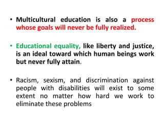 • Multicultural education is also a process
whose goals will never be fully realized.
• Educational equality, like liberty and justice,
is an ideal toward which human beings work
but never fully attain.
• Racism, sexism, and discrimination against
people with disabilities will exist to some
extent no matter how hard we work to
eliminate these problems
 