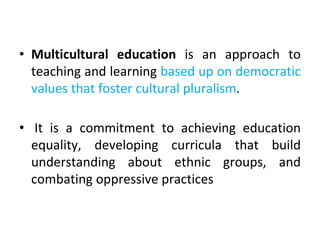 • Multicultural education is an approach to
teaching and learning based up on democratic
values that foster cultural pluralism.
• It is a commitment to achieving education
equality, developing curricula that build
understanding about ethnic groups, and
combating oppressive practices
 