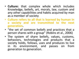 • Culture: that complex whole which includes
Knowledge, beliefs, art, morals, law, custom and
any other capabilities and habits acquired by man
as a member of society.
• Culture refers to all that is learned by human in
a society and are transmitted to the next
generation.
• “the set of common beliefs and practices that a
person shares with a group” (Robins et al., 2006)
• The system of share beliefs, values, customs,
behaviors, technologies and products that a
society holds, follows, uses and produces to live
in its environment, and passes on from
generation to generation.
 