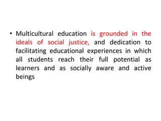 • Multicultural education is grounded in the
ideals of social justice, and dedication to
facilitating educational experiences in which
all students reach their full potential as
learners and as socially aware and active
beings
 