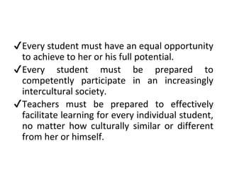 ✔Every student must have an equal opportunity
to achieve to her or his full potential.
✔Every student must be prepared to
competently participate in an increasingly
intercultural society.
✔Teachers must be prepared to effectively
facilitate learning for every individual student,
no matter how culturally similar or different
from her or himself.
 