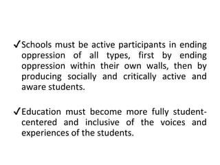 ✔Schools must be active participants in ending
oppression of all types, first by ending
oppression within their own walls, then by
producing socially and critically active and
aware students.
✔Education must become more fully student-
centered and inclusive of the voices and
experiences of the students.
 