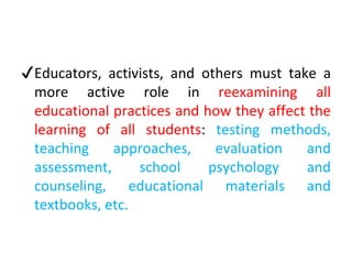 ✔Educators, activists, and others must take a
more active role in reexamining all
educational practices and how they affect the
learning of all students: testing methods,
teaching approaches, evaluation and
assessment, school psychology and
counseling, educational materials and
textbooks, etc.
 
