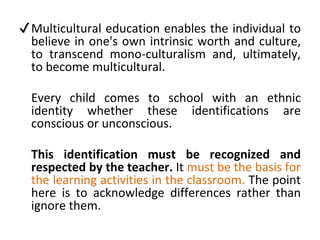 ✔Multicultural education enables the individual to
believe in one's own intrinsic worth and culture,
to transcend mono-culturalism and, ultimately,
to become multicultural.
Every child comes to school with an ethnic
identity whether these identifications are
conscious or unconscious.
This identification must be recognized and
respected by the teacher. It must be the basis for
the learning activities in the classroom. The point
here is to acknowledge differences rather than
ignore them.
 