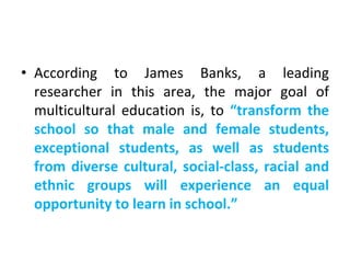 • According to James Banks, a leading
researcher in this area, the major goal of
multicultural education is, to “transform the
school so that male and female students,
exceptional students, as well as students
from diverse cultural, social-class, racial and
ethnic groups will experience an equal
opportunity to learn in school.”
 