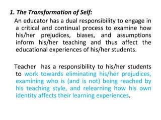 1. The Transformation of Self:
An educator has a dual responsibility to engage in
a critical and continual process to examine how
his/her prejudices, biases, and assumptions
inform his/her teaching and thus affect the
educational experiences of his/her students.
Teacher has a responsibility to his/her students
to work towards eliminating his/her prejudices,
examining who is (and is not) being reached by
his teaching style, and relearning how his own
identity affects their learning experiences.
 