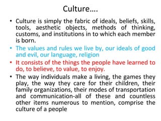 Culture….
• Culture is simply the fabric of ideals, beliefs, skills,
tools, aesthetic objects, methods of thinking,
customs, and institutions in to which each member
is born.
• The values and rules we live by, our ideals of good
and evil, our language, religion
• It consists of the things the people have learned to
do, to believe, to value, to enjoy.
• The way individuals make a living, the games they
play, the way they care for their children, their
family organizations, their modes of transportation
and communication-all of these and countless
other items numerous to mention, comprise the
culture of a people
 