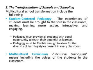 2. The Transformation of Schools and Schooling
Multicultural school transformation include the
following:
• Student-Centered Pedagogy - The experiences of
students must be brought to the fore in the classroom,
making learning more active, interactive, and
engaging.
– Pedagogy must provide all students with equal
opportunity to reach their potential as learners.
– Pedagogy must be flexible enough to allow for the
diversity of learning styles present in every classroom.
• Multicultural Curriculum -"Inclusive curriculum"
means including the voices of the students in the
classroom.
 