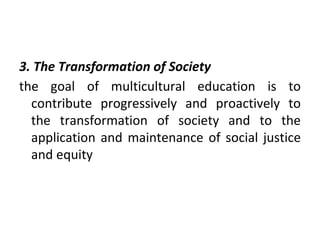3. The Transformation of Society
the goal of multicultural education is to
contribute progressively and proactively to
the transformation of society and to the
application and maintenance of social justice
and equity
 