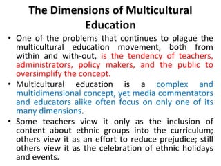 The Dimensions of Multicultural
Education
• One of the problems that continues to plague the
multicultural education movement, both from
within and with-out, is the tendency of teachers,
administrators, policy makers, and the public to
oversimplify the concept.
• Multicultural education is a complex and
multidimensional concept, yet media commentators
and educators alike often focus on only one of its
many dimensions.
• Some teachers view it only as the inclusion of
content about ethnic groups into the curriculum;
others view it as an effort to reduce prejudice; still
others view it as the celebration of ethnic holidays
and events.
 