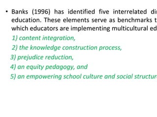 • Banks (1996) has identified five interrelated dim
education. These elements serve as benchmarks to
which educators are implementing multicultural edu
1) content integration,
2) the knowledge construction process,
3) prejudice reduction,
4) an equity pedagogy, and
5) an empowering school culture and social structure
 