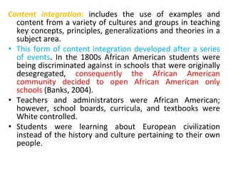 Content integration: includes the use of examples and
content from a variety of cultures and groups in teaching
key concepts, principles, generalizations and theories in a
subject area.
• This form of content integration developed after a series
of events. In the 1800s African American students were
being discriminated against in schools that were originally
desegregated, consequently the African American
community decided to open African American only
schools (Banks, 2004).
• Teachers and administrators were African American;
however, school boards, curricula, and textbooks were
White controlled.
• Students were learning about European civilization
instead of the history and culture pertaining to their own
people.
 