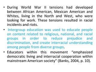 • During World War II tensions had developed
between African American, Mexican American and
Whites, living in the North and West, who were
looking for work. These tensions resulted in racial
incidents and riots.
• Intergroup education was used to educate people
on content related to religious, national, and racial
groups in order to reduce prejudice and
discrimination, and create interracial understanding
among people from diverse groups.
• Educators within this movement “emphasized
democratic living and interracial cooperation within
mainstream American society” (Banks, 2004, p. 10).
 