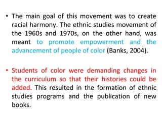 • The main goal of this movement was to create
racial harmony. The ethnic studies movement of
the 1960s and 1970s, on the other hand, was
meant to promote empowerment and the
advancement of people of color (Banks, 2004).
• Students of color were demanding changes in
the curriculum so that their histories could be
added. This resulted in the formation of ethnic
studies programs and the publication of new
books.
 